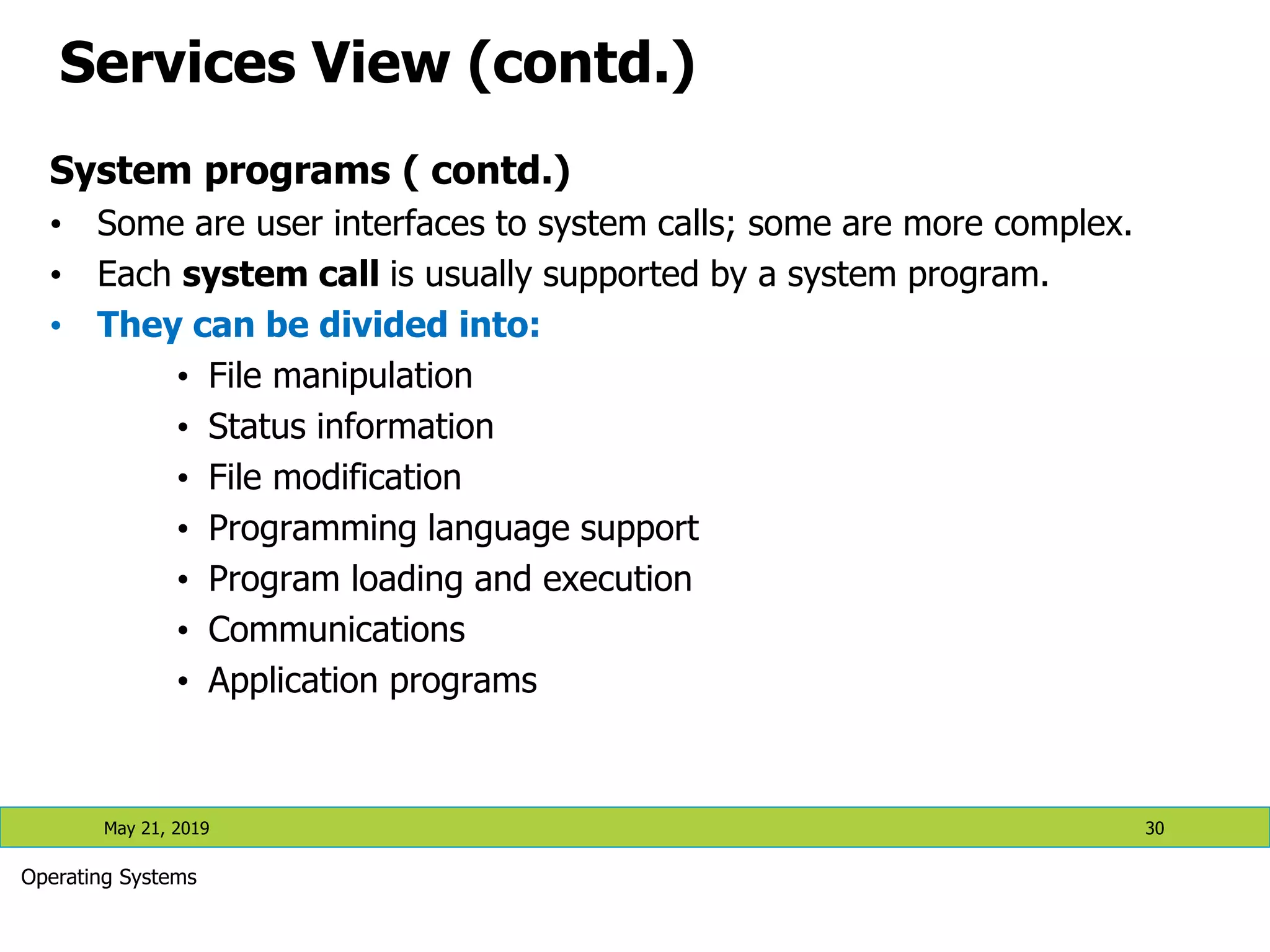 Services View (contd.) System programs ( contd.) • Some are user interfaces to system calls; some are more complex. • Each system call is usually supported by a system program. • They can be divided into: • File manipulation • Status information • File modification • Programming language support • Program loading and execution • Communications • Application programs May 21, 2019 30 Operating Systems 