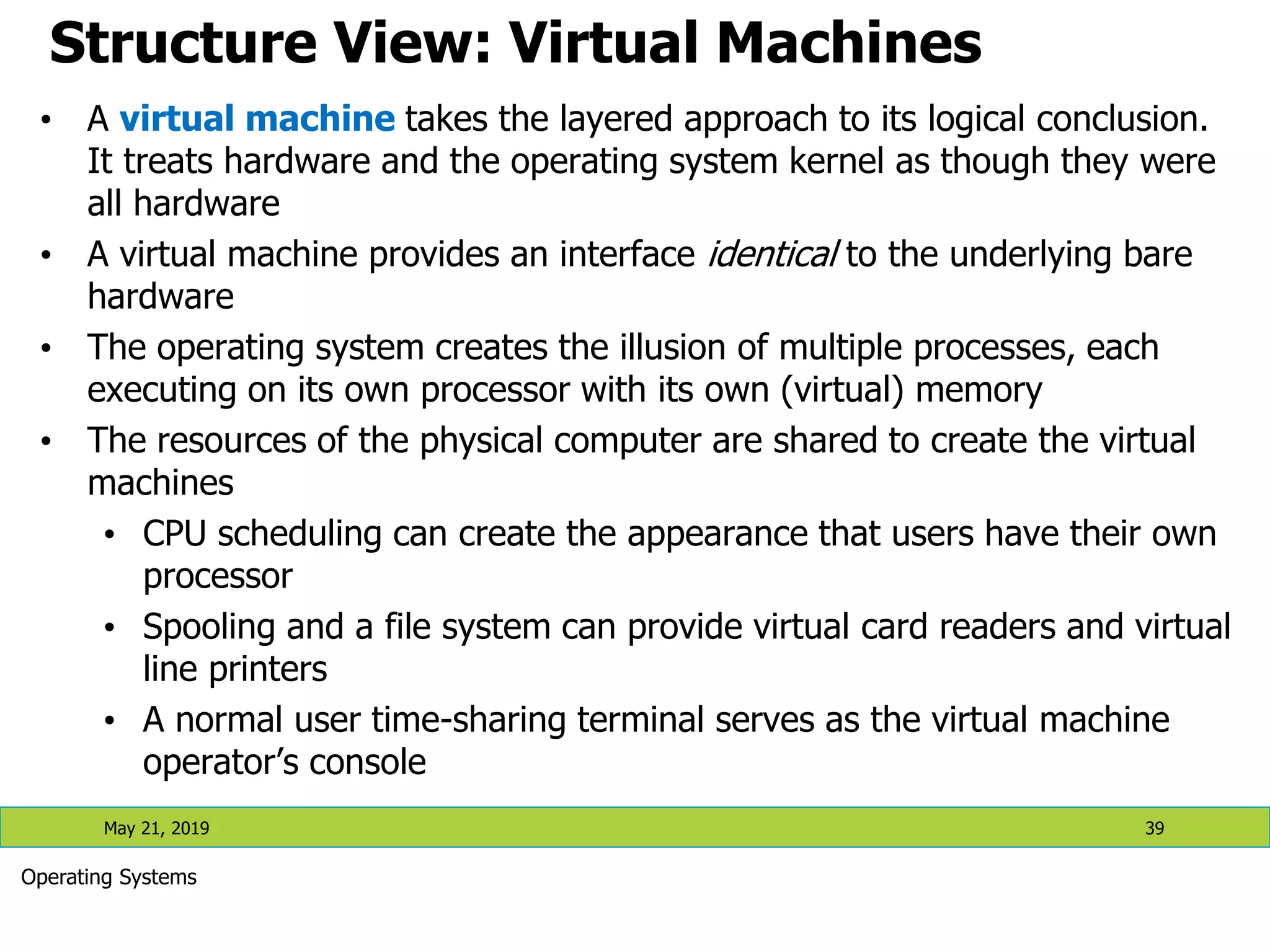 Structure View: Virtual Machines May 21, 2019 39 Operating Systems • A virtual machine takes the layered approach to its logical conclusion. It treats hardware and the operating system kernel as though they were all hardware • A virtual machine provides an interface identical to the underlying bare hardware • The operating system creates the illusion of multiple processes, each executing on its own processor with its own (virtual) memory • The resources of the physical computer are shared to create the virtual machines • CPU scheduling can create the appearance that users have their own processor • Spooling and a file system can provide virtual card readers and virtual line printers • A normal user time-sharing terminal serves as the virtual machine operator’s console 
