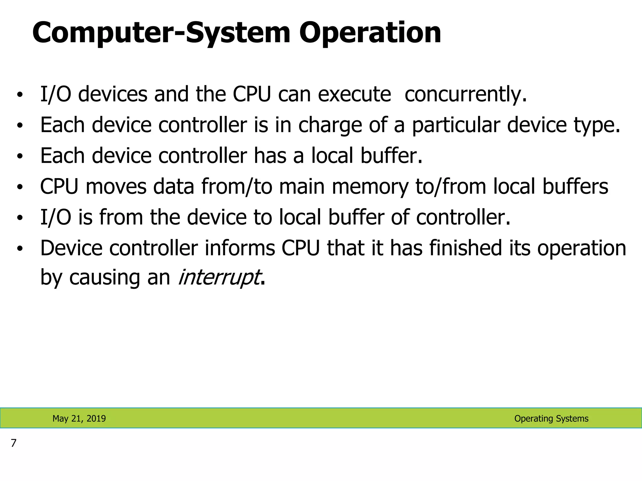 Computer-System Operation • I/O devices and the CPU can execute concurrently. • Each device controller is in charge of a particular device type. • Each device controller has a local buffer. • CPU moves data from/to main memory to/from local buffers • I/O is from the device to local buffer of controller. • Device controller informs CPU that it has finished its operation by causing an interrupt. 7 Operating Systems May 21, 2019 