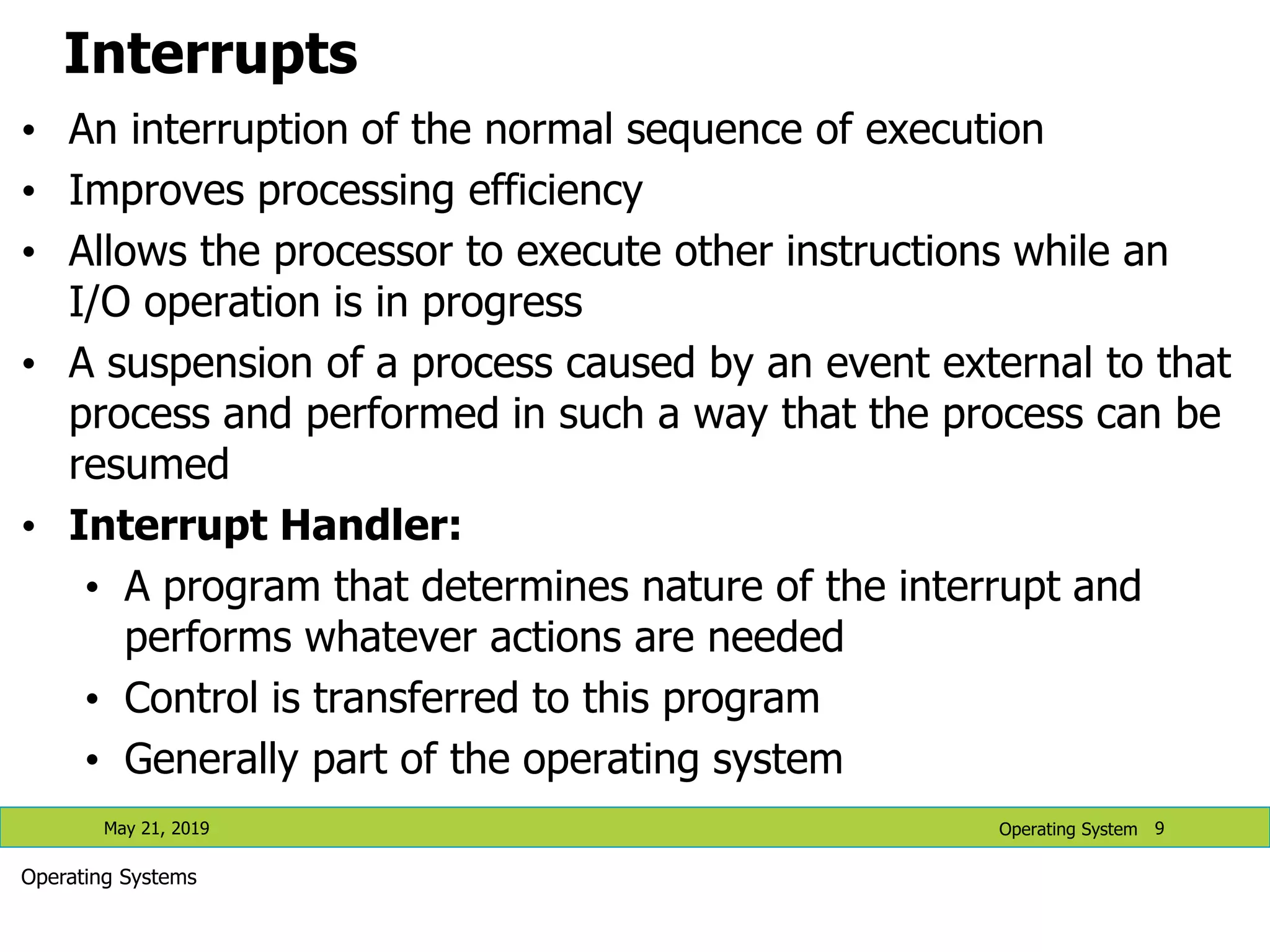Interrupts • An interruption of the normal sequence of execution • Improves processing efficiency • Allows the processor to execute other instructions while an I/O operation is in progress • A suspension of a process caused by an event external to that process and performed in such a way that the process can be resumed • Interrupt Handler: • A program that determines nature of the interrupt and performs whatever actions are needed • Control is transferred to this program • Generally part of the operating system May 21, 2019 9 Operating System Operating Systems 