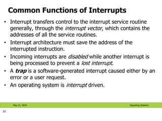 Common Functions of Interrupts
• Interrupt transfers control to the interrupt service routine
generally, through the interrupt vector, which contains the
addresses of all the service routines.
• Interrupt architecture must save the address of the
interrupted instruction.
• Incoming interrupts are disabled while another interrupt is
being processed to prevent a lost interrupt.
• A trap is a software-generated interrupt caused either by an
error or a user request.
• An operating system is interrupt driven.
10
Operating Systems
May 21, 2019
 
