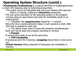 Operating System Structure (contd.)
May 21, 2019 12
• Timesharing (multitasking) is a logical extension of multiprogramming
in which CPU executes jobs by switching among them
• The switch occurs so frequently that users can interact with each job
while it is running, creating an interactive computing
•The user gives instruction to the operating system or the program
running using an input device and waits for immediate result on an
output device
 Therefore, the response time should be < 1 second
•Since the time a command/action takes in such systems is short, little
CPU time is needed for each user
 This allows many users to share the computer simultaneously
•Each user has at least one program executing in memory
 Process
•If several jobs ready to run at the same time
 CPU scheduling
•If processes don’t fit in memory, swapping moves them in and out to
run
•Virtual memory allows execution of processes not completely in
memory
Operating Systems
 