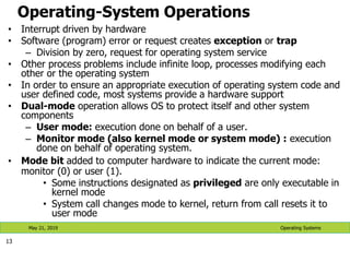 Operating-System Operations
• Interrupt driven by hardware
• Software (program) error or request creates exception or trap
– Division by zero, request for operating system service
• Other process problems include infinite loop, processes modifying each
other or the operating system
• In order to ensure an appropriate execution of operating system code and
user defined code, most systems provide a hardware support
• Dual-mode operation allows OS to protect itself and other system
components
– User mode: execution done on behalf of a user.
– Monitor mode (also kernel mode or system mode) : execution
done on behalf of operating system.
• Mode bit added to computer hardware to indicate the current mode:
monitor (0) or user (1).
• Some instructions designated as privileged are only executable in
kernel mode
• System call changes mode to kernel, return from call resets it to
user mode
13
Operating Systems
May 21, 2019
 