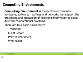 Computing Environments
• Computing Environment is a collection of computer
hardware, software, machines and networks that support the
processing and interaction of electronic information to solve
different computational problems.
• There are four basic environment
• Traditional
• Client Server
• Peer-to-Peer (P2P)
• Web-based
15
Operating Systems
May 21, 2019
 