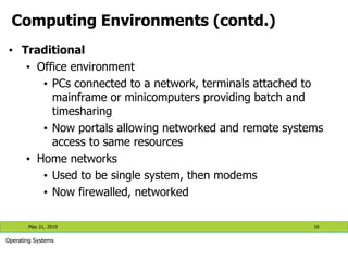 Computing Environments (contd.)
• Traditional
• Office environment
• PCs connected to a network, terminals attached to
mainframe or minicomputers providing batch and
timesharing
• Now portals allowing networked and remote systems
access to same resources
• Home networks
• Used to be single system, then modems
• Now firewalled, networked
May 21, 2019 16
Operating Systems
 