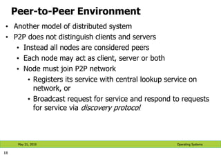 Peer-to-Peer Environment
• Another model of distributed system
• P2P does not distinguish clients and servers
• Instead all nodes are considered peers
• Each node may act as client, server or both
• Node must join P2P network
• Registers its service with central lookup service on
network, or
• Broadcast request for service and respond to requests
for service via discovery protocol
18
Operating Systems
May 21, 2019
 