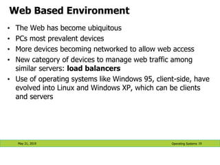 Web Based Environment
• The Web has become ubiquitous
• PCs most prevalent devices
• More devices becoming networked to allow web access
• New category of devices to manage web traffic among
similar servers: load balancers
• Use of operating systems like Windows 95, client-side, have
evolved into Linux and Windows XP, which can be clients
and servers
May 21, 2019 19
Operating Systems
 