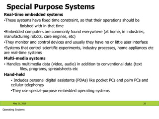 Special Purpose Systems
Real-time embedded systems
•These systems have fixed time constraint, so that their operations should be
finished with in that time
•Embedded computers are commonly found everywhere (at home, in industries,
manufacturing robots, care engines, etc)
•They monitor and control devices and usually they have no or little user interface
•Systems that control scientific experiments, industry processes, home appliances etc
are real-time systems
Multi-media systems
• Handles multimedia data (video, audio) in addition to conventional data (text
files, programs, spreadsheets etc
Hand-held
• Includes personal digital assistants (PDAs) like pocket PCs and palm PCs and
cellular telephones
•They use special-purpose embedded operating systems
May 21, 2019 20
Operating Systems
 