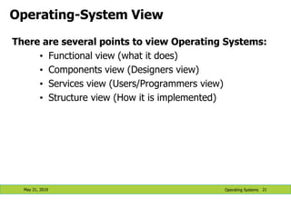 Operating-System View
There are several points to view Operating Systems:
• Functional view (what it does)
• Components view (Designers view)
• Services view (Users/Programmers view)
• Structure view (How it is implemented)
May 21, 2019 21
Operating Systems
 