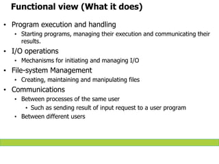 Functional view (What it does)
• Program execution and handling
• Starting programs, managing their execution and communicating their
results.
• I/O operations
• Mechanisms for initiating and managing I/O
• File-system Management
• Creating, maintaining and manipulating files
• Communications
• Between processes of the same user
• Such as sending result of input request to a user program
• Between different users
 
