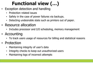 Functional view (…)
• Exception detection and handling
• Protection related issues
• Safety in the case of power failures via backups.
• Detecting undesirable state such as printers out of paper.
• Resource allocation
• Includes processor and I/O scheduling, memory management
• Accounting
• To track users usage of resources for billing and statistical reasons
• Protection
• Maintaining integrity of user’s data
• Integrity checks to keep out unauthorized users
• Maintaining logs of incorrect attempts
 