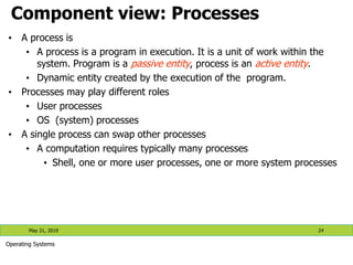 Component view: Processes
• A process is
• A process is a program in execution. It is a unit of work within the
system. Program is a passive entity, process is an active entity.
• Dynamic entity created by the execution of the program.
• Processes may play different roles
• User processes
• OS (system) processes
• A single process can swap other processes
• A computation requires typically many processes
• Shell, one or more user processes, one or more system processes
May 21, 2019 24
Operating Systems
 