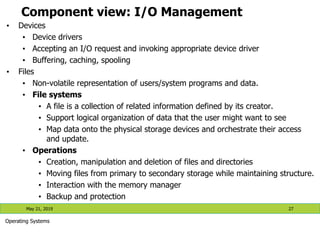 Component view: I/O Management
• Devices
• Device drivers
• Accepting an I/O request and invoking appropriate device driver
• Buffering, caching, spooling
• Files
• Non-volatile representation of users/system programs and data.
• File systems
• A file is a collection of related information defined by its creator.
• Support logical organization of data that the user might want to see
• Map data onto the physical storage devices and orchestrate their access
and update.
• Operations
• Creation, manipulation and deletion of files and directories
• Moving files from primary to secondary storage while maintaining structure.
• Interaction with the memory manager
• Backup and protection
May 21, 2019 27
Operating Systems
 