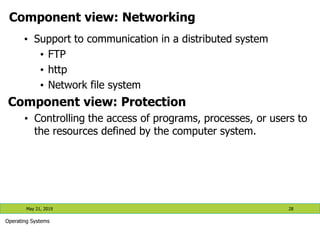 Component view: Networking
• Support to communication in a distributed system
• FTP
• http
• Network file system
Component view: Protection
• Controlling the access of programs, processes, or users to
the resources defined by the computer system.
May 21, 2019 28
Operating Systems
 