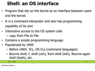 Shell: an OS interface
• Program that sits on the kernel as an interface between users
and the kernel.
• It is a command interpretor and also has programming
capability of its own
• Interactive access to the OS system calls
• copy from File to File
• Contains a simple programming language
• Popularized by UNIX
• Before UNIX: JCL, OS CLs (command languages)
• Bourne shell, C shell (csh), Korn shell (ksh), Bourne-again
shell (bash), etc.
May 21, 2019 31
Operating Systems
 