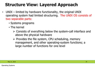 Structure View: Layered Approach
May 21, 2019 34
Operating Systems
• UNIX – limited by hardware functionality, the original UNIX
operating system had limited structuring. The UNIX OS consists of
two separable parts:
• Systems programs
• The kernel
 Consists of everything below the system-call interface and
above the physical hardware
 Provides the file system, CPU scheduling, memory
management, and other operating-system functions; a
large number of functions for one level
 