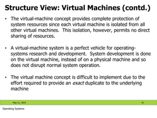 Structure View: Virtual Machines (contd.)
May 21, 2019 41
Operating Systems
• The virtual-machine concept provides complete protection of
system resources since each virtual machine is isolated from all
other virtual machines. This isolation, however, permits no direct
sharing of resources.
• A virtual-machine system is a perfect vehicle for operating-
systems research and development. System development is done
on the virtual machine, instead of on a physical machine and so
does not disrupt normal system operation.
• The virtual machine concept is difficult to implement due to the
effort required to provide an exact duplicate to the underlying
machine
 