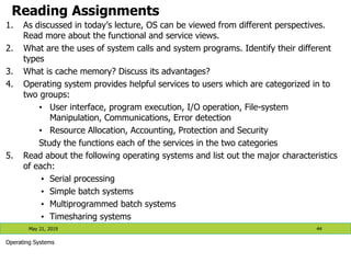 Reading Assignments
1. As discussed in today’s lecture, OS can be viewed from different perspectives.
Read more about the functional and service views.
2. What are the uses of system calls and system programs. Identify their different
types
3. What is cache memory? Discuss its advantages?
4. Operating system provides helpful services to users which are categorized in to
two groups:
• User interface, program execution, I/O operation, File-system
Manipulation, Communications, Error detection
• Resource Allocation, Accounting, Protection and Security
Study the functions each of the services in the two categories
5. Read about the following operating systems and list out the major characteristics
of each:
• Serial processing
• Simple batch systems
• Multiprogrammed batch systems
• Timesharing systems
May 21, 2019 44
Operating Systems
 