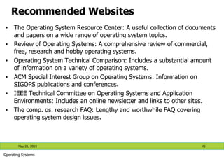 Recommended Websites
• The Operating System Resource Center: A useful collection of documents
and papers on a wide range of operating system topics.
• Review of Operating Systems: A comprehensive review of commercial,
free, research and hobby operating systems.
• Operating System Technical Comparison: Includes a substantial amount
of information on a variety of operating systems.
• ACM Special Interest Group on Operating Systems: Information on
SIGOPS publications and conferences.
• IEEE Technical Committee on Operating Systems and Application
Environments: Includes an online newsletter and links to other sites.
• The comp. os. research FAQ: Lengthy and worthwhile FAQ covering
operating system design issues.
May 21, 2019 45
Operating Systems
 