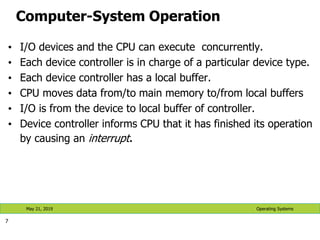 Computer-System Operation
• I/O devices and the CPU can execute concurrently.
• Each device controller is in charge of a particular device type.
• Each device controller has a local buffer.
• CPU moves data from/to main memory to/from local buffers
• I/O is from the device to local buffer of controller.
• Device controller informs CPU that it has finished its operation
by causing an interrupt.
7
Operating Systems
May 21, 2019
 