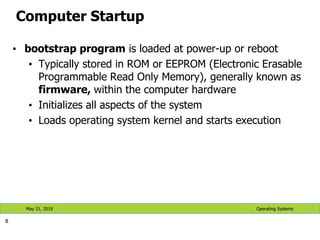 Computer Startup
• bootstrap program is loaded at power-up or reboot
• Typically stored in ROM or EEPROM (Electronic Erasable
Programmable Read Only Memory), generally known as
firmware, within the computer hardware
• Initializes all aspects of the system
• Loads operating system kernel and starts execution
8
Operating Systems
May 21, 2019
 
