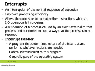 Interrupts
• An interruption of the normal sequence of execution
• Improves processing efficiency
• Allows the processor to execute other instructions while an
I/O operation is in progress
• A suspension of a process caused by an event external to that
process and performed in such a way that the process can be
resumed
• Interrupt Handler:
• A program that determines nature of the interrupt and
performs whatever actions are needed
• Control is transferred to this program
• Generally part of the operating system
May 21, 2019 9
Operating System
Operating Systems
 