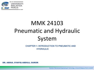 MMK 24103
Pneumatic and Hydraulic
System
Faculty of Mechanical Engineering & Technology, Universiti Malaysia Perlis (UniMAP)
DR. ABDUL SYAFIQ ABDULL SUKOR
CHAPTER 1: INTRODUCTION TO PNEUMATIC AND
HYDRAULIC
 