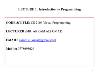 LECTURE 1: Introduction to Programming
CODE &TITLE: CS 2104 Visual Programming
LECTURER :MR. AKRAM ALI OMAR
EMAIL: akram.ali.omar@gmail.com
Mobile: 0778695626
1
 