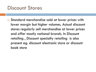 Discount Stores
   Standard merchandise sold at lower prices with
    lower margin but higher volumes. Actual discount
    stores regularly sell merchandise at lower prices
    and offer mostly national brands. In Discount
    retailing , Discount specialty retailing is also
    present eg. discount electronic store or discount
    book store
 