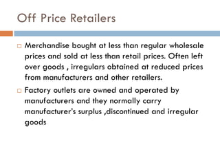 Off Price Retailers
   Merchandise bought at less than regular wholesale
    prices and sold at less than retail prices. Often left
    over goods , irregulars obtained at reduced prices
    from manufacturers and other retailers.
   Factory outlets are owned and operated by
    manufacturers and they normally carry
    manufacturer’s surplus ,discontinued and irregular
    goods
 