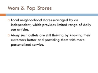 Mom & Pop Stores
   Local neighborhood stores managed by an
    independent, which provides limited range of daily
    use articles.
   Many such outlets are still thriving by knowing their
    customers better and providing them with more
    personalized service.
 