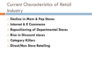 Current Characteristics of Retail
Industry
   Decline in Mom & Pop Stores
   Internet & E Commerce
   Repositioning of Departmental Stores
   Rise in Discount stores
   Category Killers
   Direct/Non Store Retailing
 