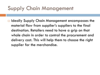 Supply Chain Management
   Ideally Supply Chain Management encompasses the
    material flow from supplier’s suppliers to the final
    destination. Retailers need to have a grip on that
    whole chain in order to control the procurement and
    delivery cost. This will help them to choose the right
    supplier for the merchandise.
 