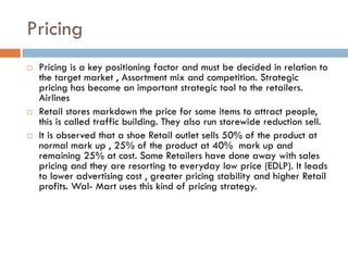 Pricing
   Pricing is a key positioning factor and must be decided in relation to
    the target market , Assortment mix and competition. Strategic
    pricing has become an important strategic tool to the retailers.
    Airlines
   Retail stores markdown the price for some items to attract people,
    this is called traffic building. They also run storewide reduction sell.
   It is observed that a shoe Retail outlet sells 50% of the product at
    normal mark up , 25% of the product at 40% mark up and
    remaining 25% at cost. Some Retailers have done away with sales
    pricing and they are resorting to everyday low price (EDLP). It leads
    to lower advertising cost , greater pricing stability and higher Retail
    profits. Wal- Mart uses this kind of pricing strategy.
 