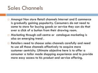 Sales Channels
   Amongst Non store Retail channels Internet and E commerce
    is gradually gaining popularity. Consumers do not need to
    come to store for buying goods or service they can do that
    over a click of a button from their drawing room.
   Marketing through call centre or catalogue marketing is
    also an emerging trend .
   Retailers need to choose sales channels carefully and need
    to use all those channels effectively to acquire more
    customer centricity. Ultimate objective here is to offer a
    consumer a tailor made shopping experience and to provide
    more easy access to his product and service offering.
 