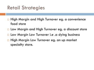 Retail Strategies
   High Margin and High Turnover eg. a convenience
    food store
   Low Margin and High Turnover eg. a discount store
   Low Margin Low Turnover i.e .a dying business
   High Margin Low Turnover eg. an up market
    specialty store.
 