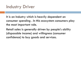Industry Driver
It is an Industry which is heavily dependent on
consumer spending . In this ecosystem consumers play
the most important role.
Retail sales is generally driven by people’s ability
(disposable income) and willingness (consumer
confidence) to buy goods and services.
 