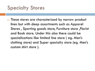 Specialty Stores
   These stores are characterized by narrow product
    lines but with deep assortments such as Apparel
    Stores , Sporting goods store, Furniture store ,Florist
    and Book store. Under this also there could be
    specializations like limited line store ( eg. Men’s
    clothing store) and Super specialty store (eg. Men’s
    custom shirt store ).
 
