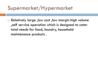 Supermarket/Hypermarket
   Relatively large ,low cost ,low margin high volume
    ,self service operation which is designed to cater
    total needs for food, laundry, household
    maintenance products .
 