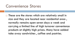 Convenience Stores
   These are the stores which are relatively small in
    size and they are located near residential area ,
    normally remains open seven days a week and
    carrying a limited line of high turnover convenience
    products at slightly high prices. Many have added
    take away sandwiches , coffee and pastries.
 