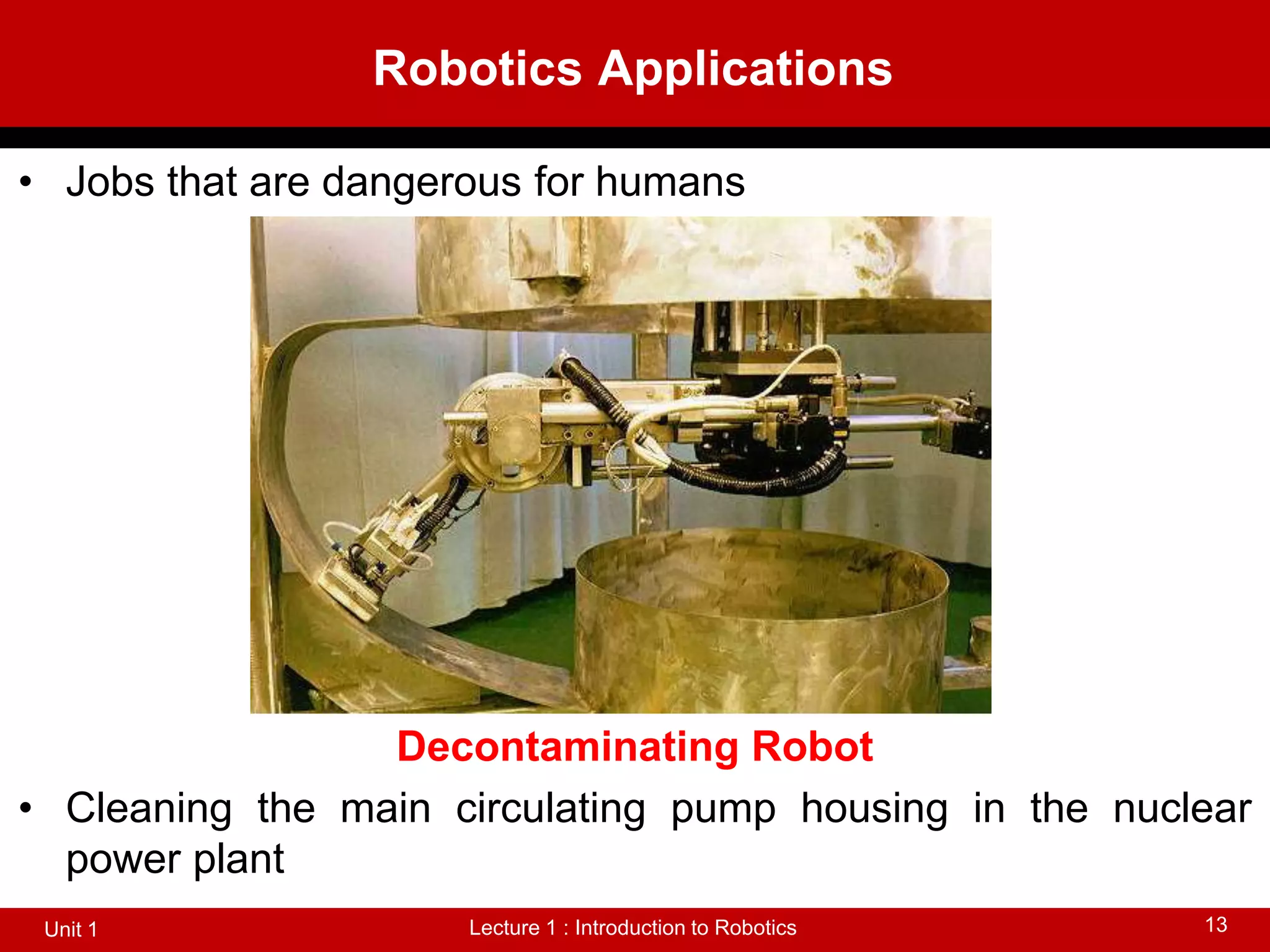 Robotics Applications
Lecture 1 : Introduction to Robotics
Unit 1 13
• Jobs that are dangerous for humans
Decontaminating Robot
• Cleaning the main circulating pump housing in the nuclear
power plant
 