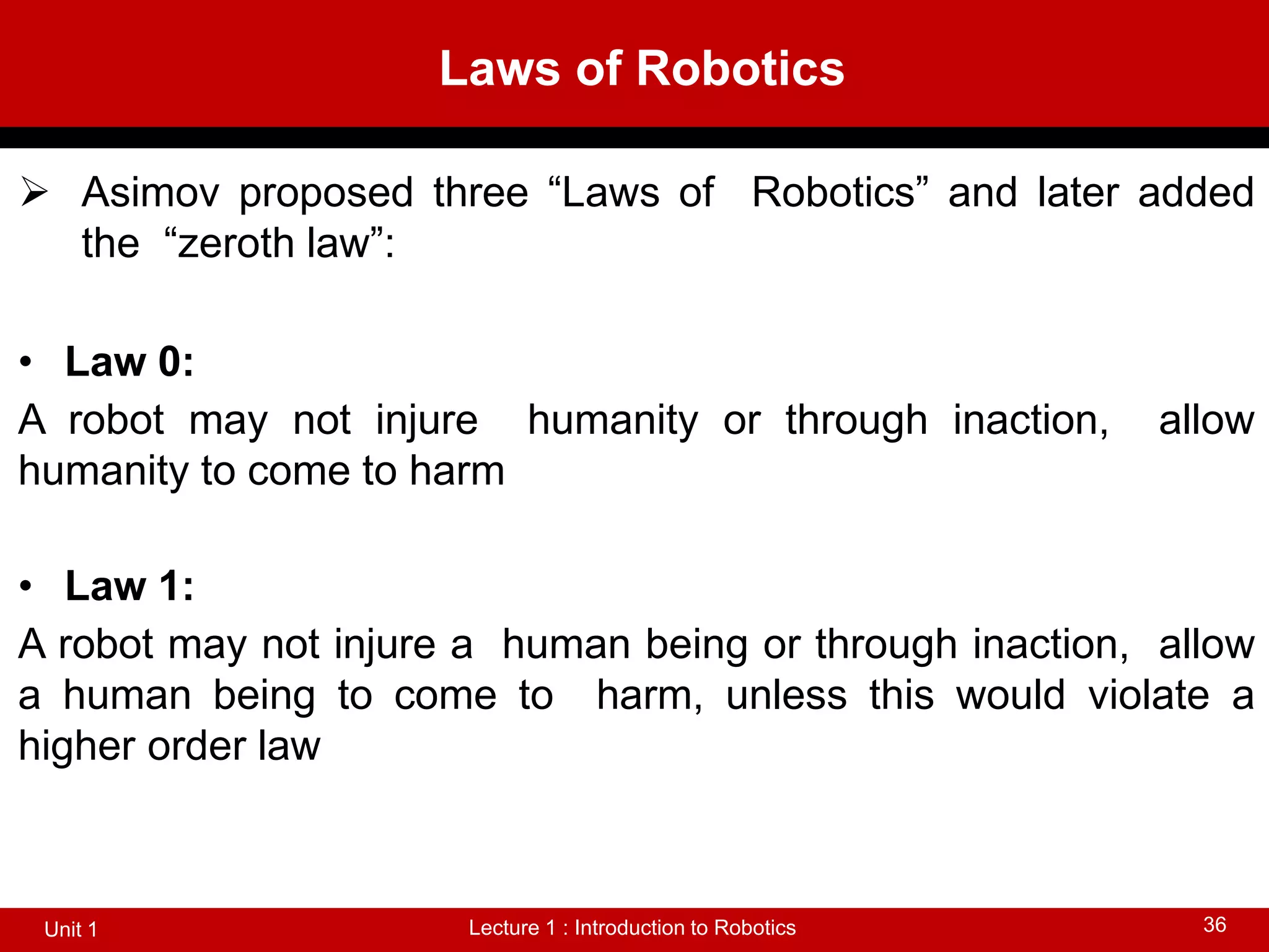 Laws of Robotics
Lecture 1 : Introduction to Robotics
Unit 1 36
 Asimov proposed three “Laws of Robotics” and later added
the “zeroth law”:
• Law 0:
A robot may not injure humanity or through inaction, allow
humanity to come to harm
• Law 1:
A robot may not injure a human being or through inaction, allow
a human being to come to harm, unless this would violate a
higher order law
 