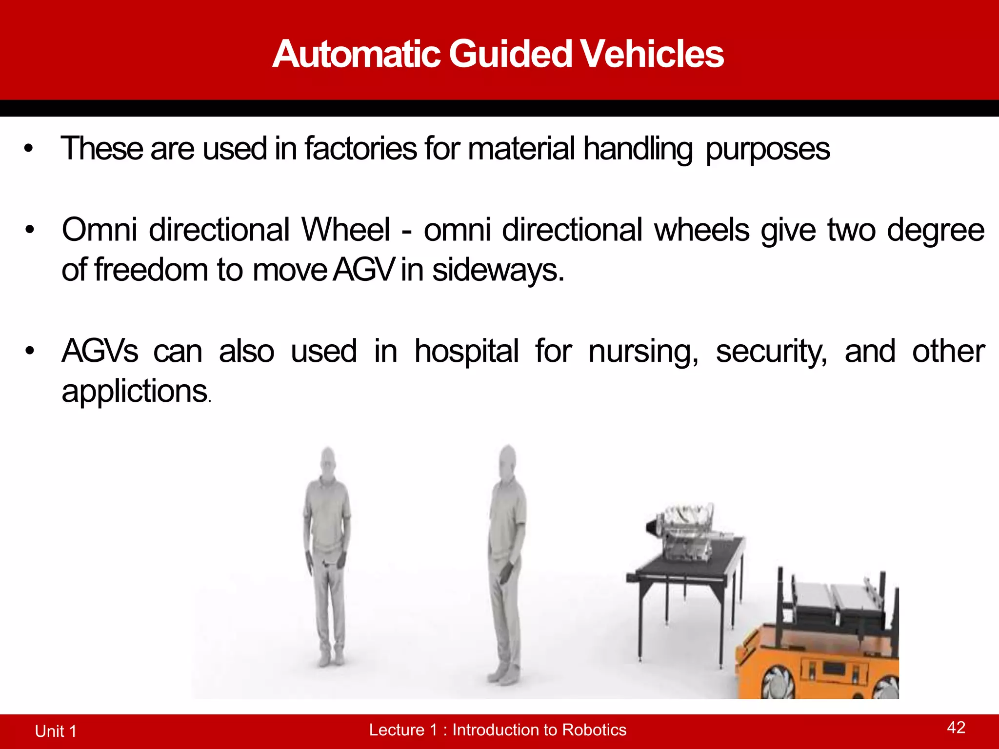 Automatic GuidedVehicles
Lecture 1 : Introduction to Robotics
Unit 1 42
• These are used in factories for material handling purposes
• Omni directional Wheel - omni directional wheels give two degree
of freedom to moveAGVin sideways.
• AGVs can also used in hospital for nursing, security, and other
applictions.
 