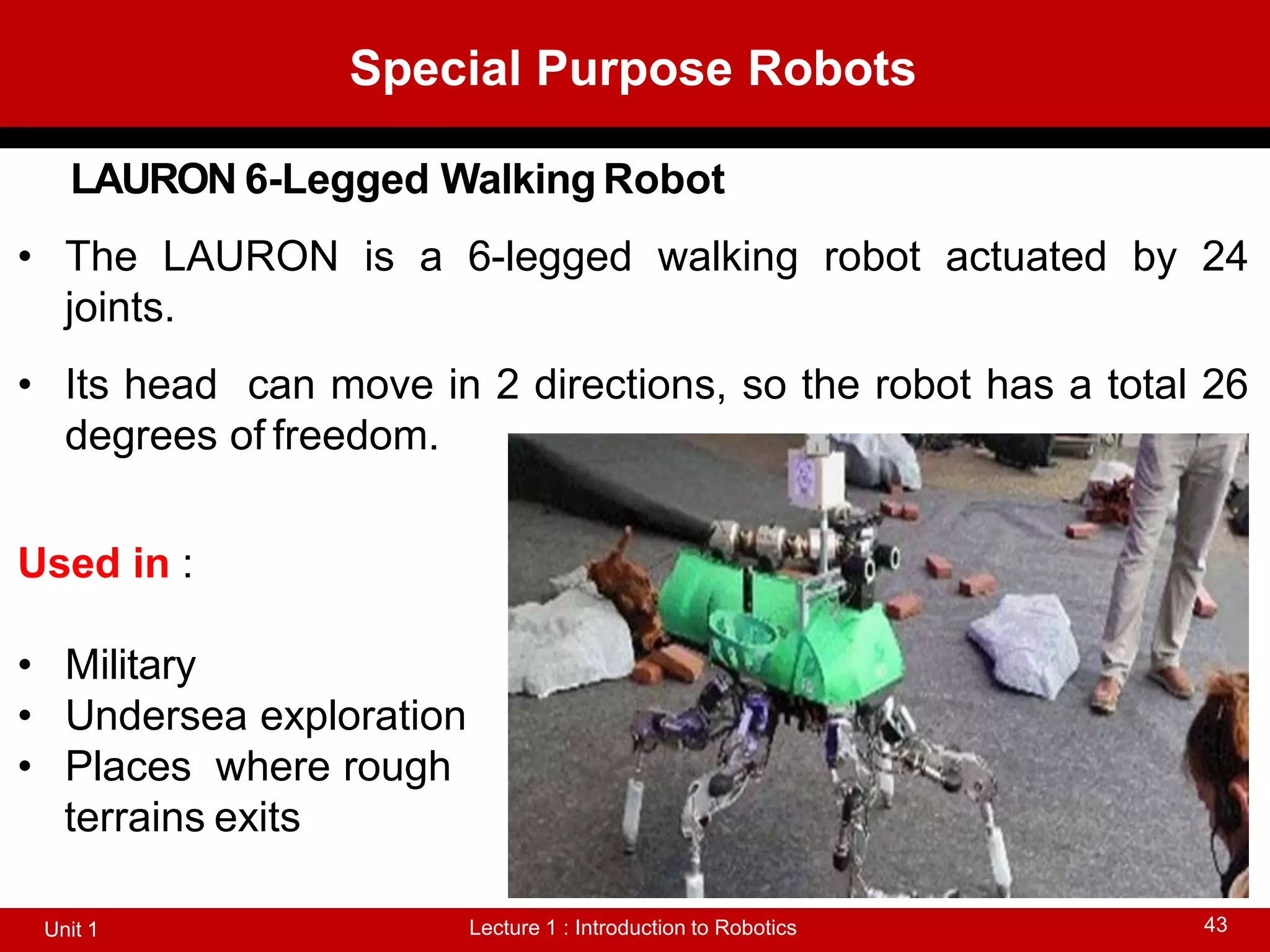 Special Purpose Robots
Lecture 1 : Introduction to Robotics
Unit 1 43
LAURON 6-Legged Walking Robot
• The LAURON is a 6-legged walking robot actuated by 24
joints.
• Its head can move in 2 directions, so the robot has a total 26
degrees of freedom.
Used in :
• Military
• Undersea exploration
• Places where rough
terrains exits
 