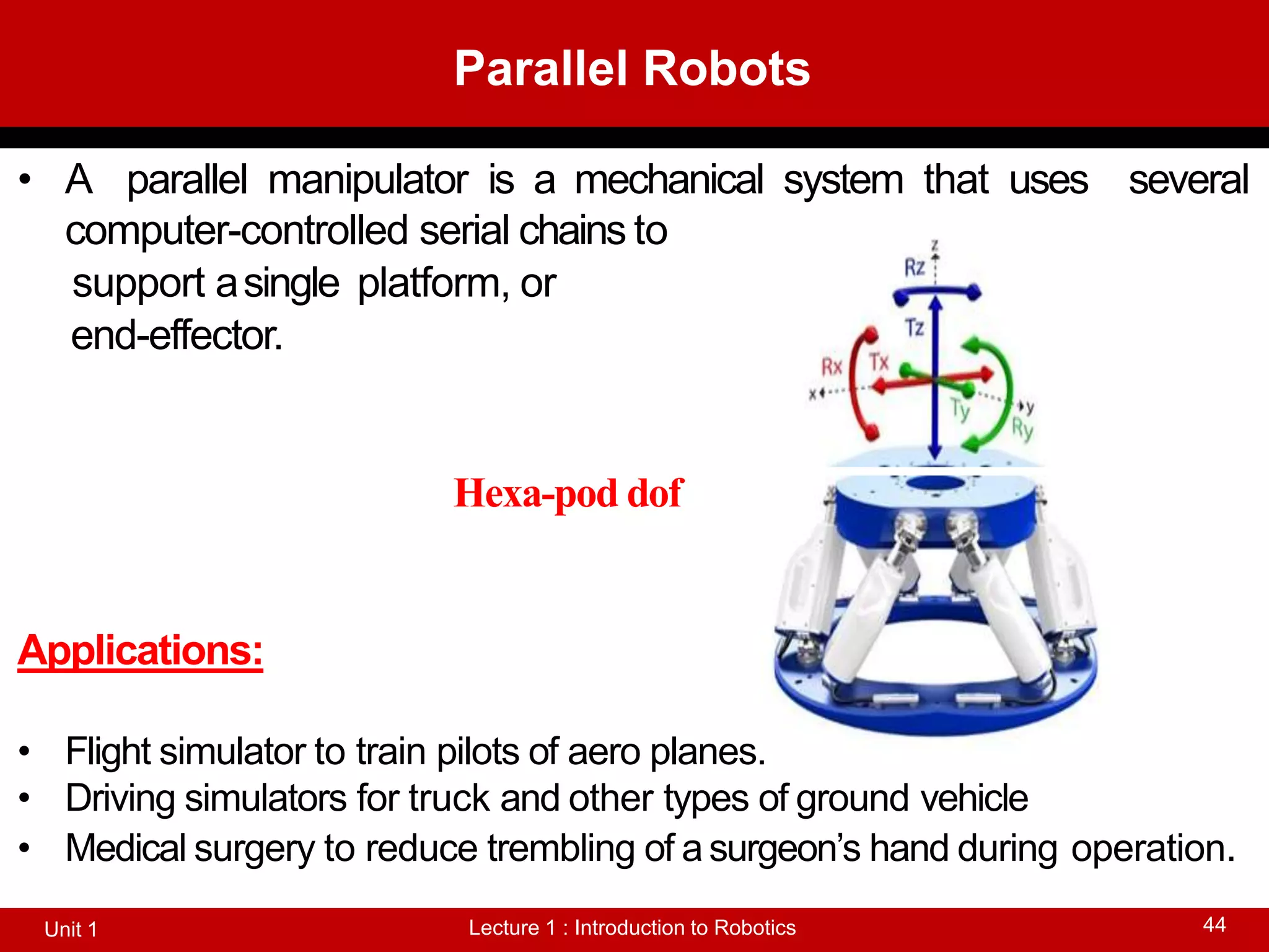 Parallel Robots
Lecture 1 : Introduction to Robotics
Unit 1 44
• A parallel manipulator is a mechanical system that uses several
computer-controlled serial chains to
support asingle platform, or
end-effector.
Hexa-pod dof
Applications:
• Flight simulator to train pilots of aero planes.
• Driving simulators for truck and other types of ground vehicle
• Medical surgery to reduce trembling of asurgeon’s hand during operation.
 