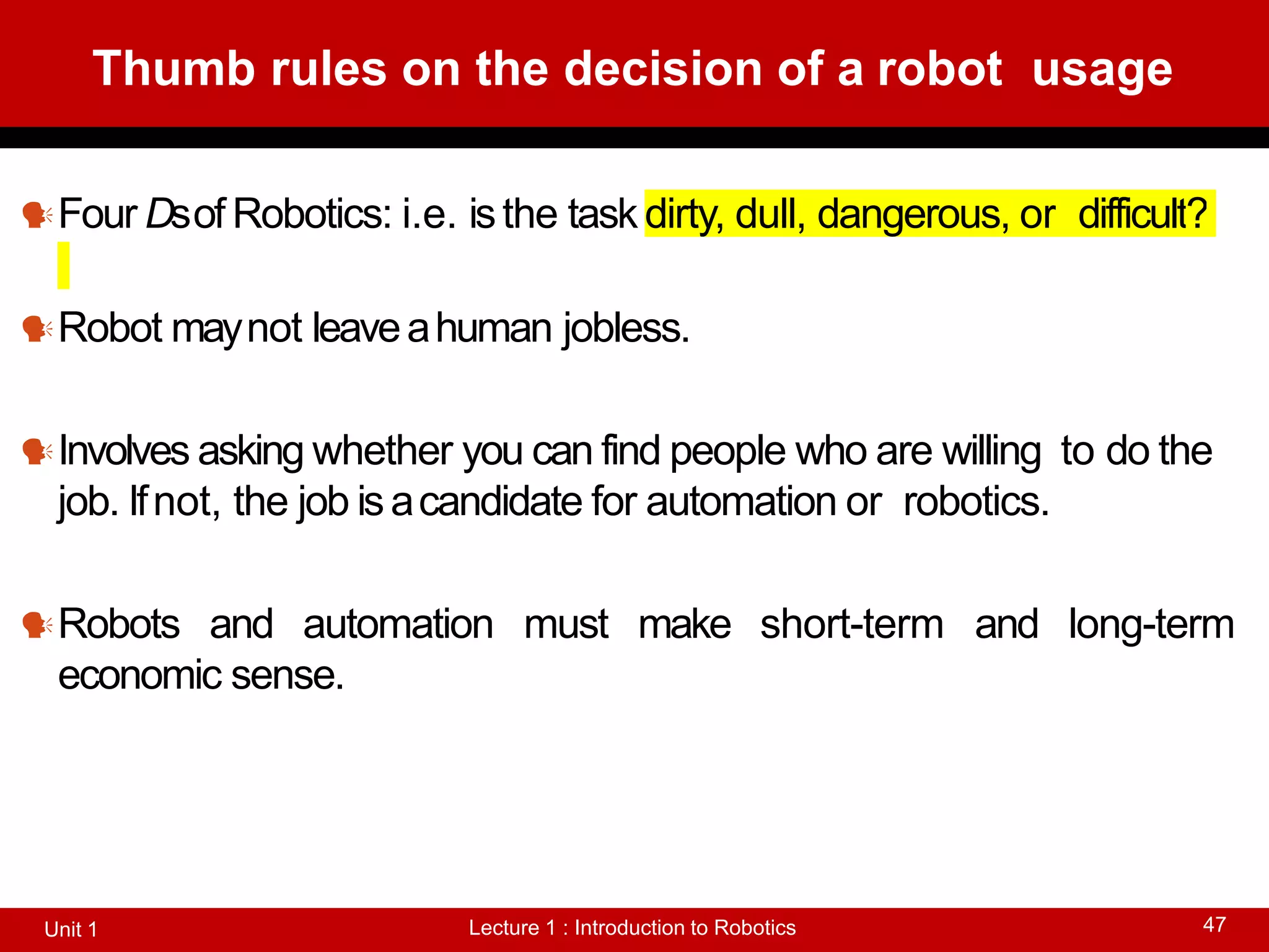 Thumb rules on the decision of a robot usage
Lecture 1 : Introduction to Robotics
Unit 1 47
Four Dsof Robotics: i.e. isthe task dirty, dull, dangerous, or difficult?
Robot maynot leaveahuman jobless.
Involves asking whether you can find people who are willing to do the
job. Ifnot, the job isacandidate for automation or robotics.
Robots and automation must make short-term and long-term
economic sense.
 