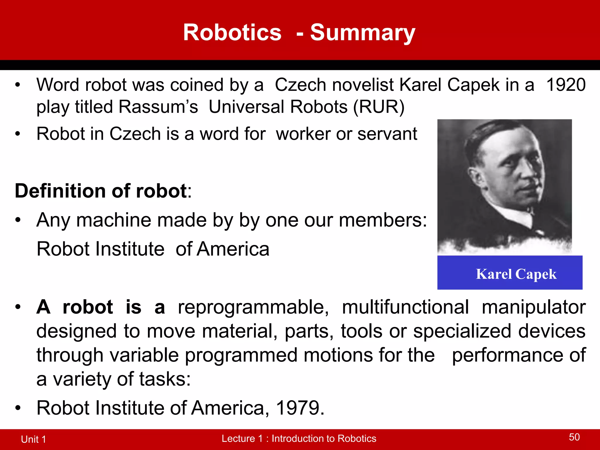 Robotics - Summary
Lecture 1 : Introduction to Robotics
Unit 1 50
• Word robot was coined by a Czech novelist Karel Capek in a 1920
play titled Rassum’s Universal Robots (RUR)
• Robot in Czech is a word for worker or servant
Definition of robot:
• Any machine made by by one our members:
Robot Institute of America
• A robot is a reprogrammable, multifunctional manipulator
designed to move material, parts, tools or specialized devices
through variable programmed motions for the performance of
a variety of tasks:
• Robot Institute of America, 1979.
Karel Capek
 