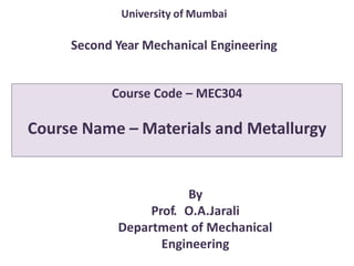 Course Code – MEC304
Course Name – Materials and Metallurgy
By
Prof. O.A.Jarali
Department of Mechanical
Engineering
University of Mumbai
Second Year Mechanical Engineering
 