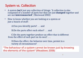System vs. Collection
• A system isn’t just any collection of things: “A collection is also
composed of a number of parts but they are just dumped together and
are not interconnected”, (Sherwood 2002)
• How to know whether you are looking at a system or
just a bunch of stuff :
A)Can you identify parts? . . . and
B)Do the parts affect each other? . . . and
C)Do the parts together produce an effect that is different
from the effect of each part on its own? . . .
D)Does the effect, the behavior over time, persist in a
variety of circumstances?
5
“The behaviour of a system cannot be known just by knowing
the elements of the system” (Meadows 2008)
 