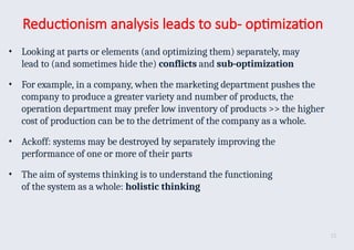 Reductionism analysis leads to sub- optimization
• Looking at parts or elements (and optimizing them) separately, may
lead to (and sometimes hide the) conflicts and sub-optimization
• For example, in a company, when the marketing department pushes the
company to produce a greater variety and number of products, the
operation department may prefer low inventory of products >> the higher
cost of production can be to the detriment of the company as a whole.
• Ackoff: systems may be destroyed by separately improving the
performance of one or more of their parts
• The aim of systems thinking is to understand the functioning
of the system as a whole: holistic thinking
15
 